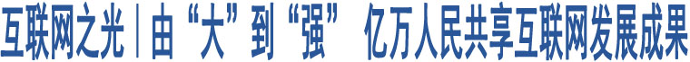 互聯(lián)網(wǎng)之光｜由“大”到“強(qiáng)” 億萬(wàn)人民共享互聯(lián)網(wǎng)發(fā)展成果