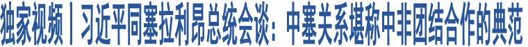 獨(dú)家視頻丨習(xí)近平同塞拉利昂總統(tǒng)會(huì)談：中塞關(guān)系堪稱中非團(tuán)結(jié)合作的典范