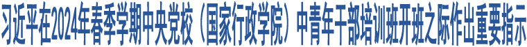 習(xí)近平在2024年春季學(xué)期中央黨校（國(guó)家行政學(xué)院）中青年干部培訓(xùn)班開班之際作出重要指示