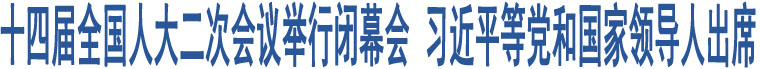 十四屆全國人大二次會議舉行閉幕會 習近平等黨和國家領導人出席