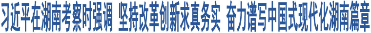 習(xí)近平在湖南考察時強調(diào) 堅持改革創(chuàng)新求真務(wù)實 奮力譜寫中國式現(xiàn)代化湖南篇章