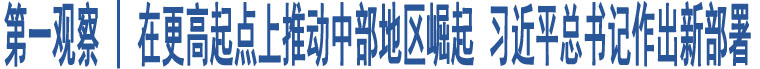 第一觀察 | 在更高起點上推動中部地區(qū)崛起 習(xí)近平總書記作出新部署