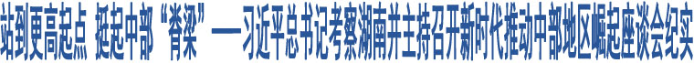 站到更高起點 挺起中部“脊梁”——習(xí)近平總書記考察湖南并主持召開新時代推動中部地區(qū)崛起座談會紀實