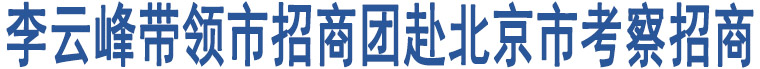 李云峰帶領(lǐng)市招商團赴北京市考察招商