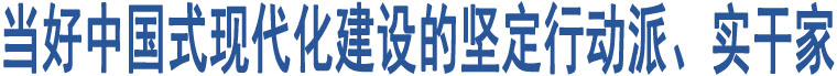 當好中國式現(xiàn)代化建設的堅定行動派、實干家