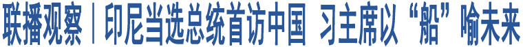 聯(lián)播觀察｜印尼當(dāng)選總統(tǒng)首訪中國 習(xí)主席以“船”喻未來