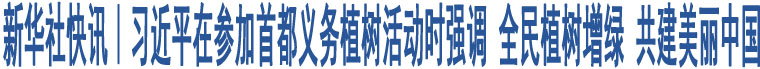 新華社快訊｜習(xí)近平在參加首都義務(wù)植樹活動時強(qiáng)調(diào) 全民植樹增綠 共建美麗中國