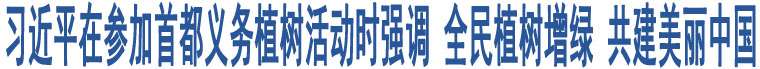 習(xí)近平在參加首都義務(wù)植樹活動時強(qiáng)調(diào) 全民植樹增綠 共建美麗中國