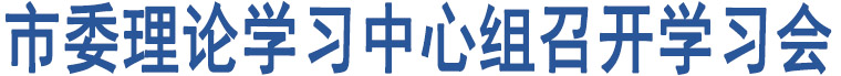 市委理論學(xué)習(xí)中心組召開學(xué)習(xí)會