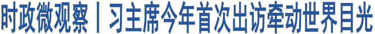 時政微觀察丨習(xí)主席今年首次出訪牽動世界目光