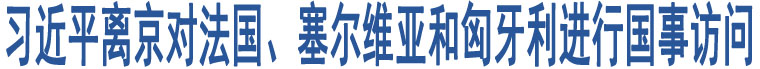 習(xí)近平離京對法國、塞爾維亞和匈牙利進(jìn)行國事訪問