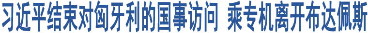 習(xí)近平結(jié)束對(duì)匈牙利的國事訪問 乘專機(jī)離開布達(dá)佩斯