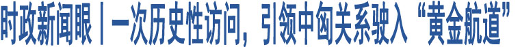 時政新聞眼丨一次歷史性訪問，引領(lǐng)中匈關(guān)系駛?cè)搿包S金航道”