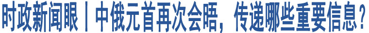 時政新聞眼丨中俄元首再次會晤，傳遞哪些重要信息？