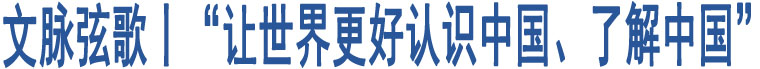 文脈弦歌丨“讓世界更好認識中國、了解中國”