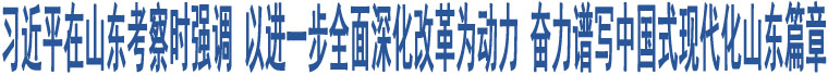 習(xí)近平在山東考察時(shí)強(qiáng)調(diào) 以進(jìn)一步全面深化改革為動(dòng)力 奮力譜寫(xiě)中國(guó)式現(xiàn)代化山東篇章