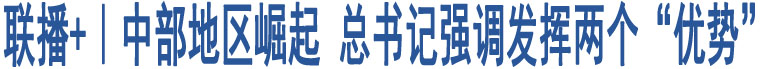 聯(lián)播+｜中部地區(qū)崛起 總書記強(qiáng)調(diào)發(fā)揮兩個(gè)“優(yōu)勢(shì)”