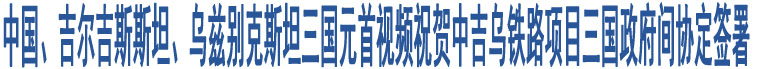 中國、吉爾吉斯斯坦、烏茲別克斯坦三國元首視頻祝賀中吉烏鐵路項目三國政府間協(xié)定簽署