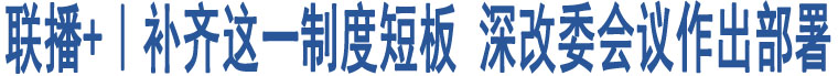 聯(lián)播+｜補(bǔ)齊這一制度短板 深改委會(huì)議作出部署