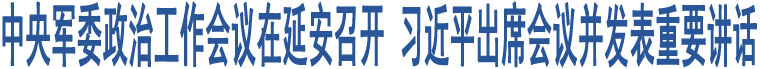 中央軍委政治工作會議在延安召開 習(xí)近平出席會議并發(fā)表重要講話