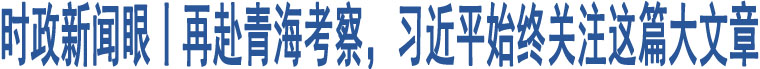 時政新聞眼丨再赴青?？疾?，習(xí)近平始終關(guān)注這篇大文章