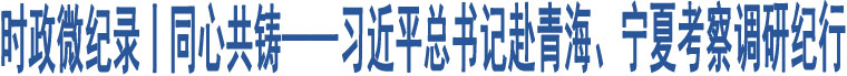 時政微紀(jì)錄丨同心共鑄——習(xí)近平總書記赴青海、寧夏考察調(diào)研紀(jì)行