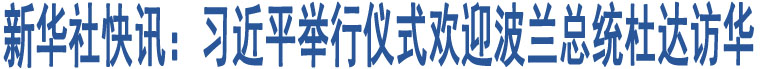 新華社快訊：習(xí)近平舉行儀式歡迎波蘭總統(tǒng)杜達(dá)訪華