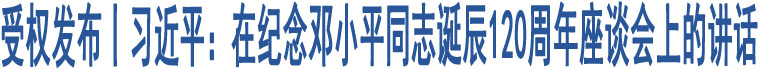 受權(quán)發(fā)布丨習(xí)近平：在紀(jì)念鄧小平同志誕辰120周年座談會上的講話