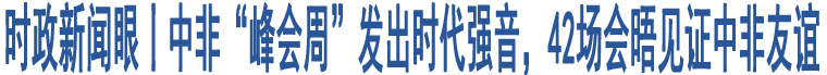 時(shí)政新聞眼丨中非“峰會(huì)周”發(fā)出時(shí)代強(qiáng)音，42場會(huì)晤見證中非友誼