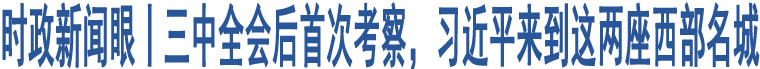 時(shí)政新聞眼丨三中全會(huì)后首次考察，習(xí)近平來(lái)到這兩座西部名城