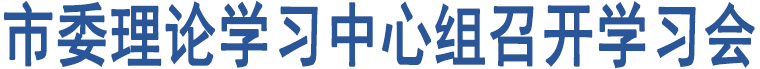 市委理論學(xué)習(xí)中心組召開(kāi)學(xué)習(xí)會(huì)