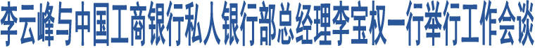 李云峰與中國工商銀行私人銀行部總經(jīng)理李寶權(quán)一行舉行工作會談