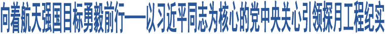 向著航天強(qiáng)國目標(biāo)勇毅前行——以習(xí)近平同志為核心的黨中央關(guān)心引領(lǐng)探月工程紀(jì)實