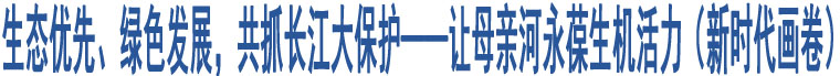 生態(tài)優(yōu)先、綠色發(fā)展，共抓長江大保護——讓母親河永葆生機活力（新時代畫卷）
