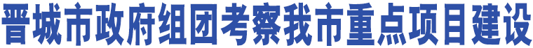 晉城市政府組團考察我市重點項目建設