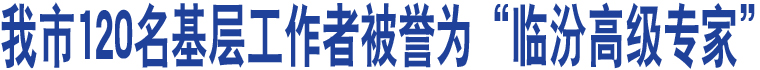 我市120名基層工作者被譽為“臨汾高級專家”