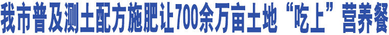 我市普及測土配方施肥讓700余萬畝土地“吃上”營養(yǎng)餐