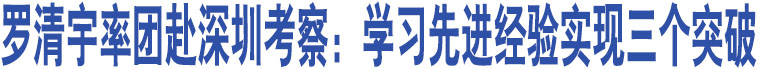 羅清宇率團赴深圳考察：學(xué)習(xí)先進經(jīng)驗實現(xiàn)三個突破