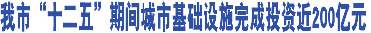 我市“十二五”期間城市基礎(chǔ)設(shè)施完成投資近200億元