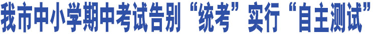 我市中小學(xué)期中考試告別“統(tǒng)考”實(shí)行“自主測(cè)試”