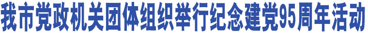 我市黨政機(jī)關(guān)團(tuán)體組織舉行紀(jì)念建黨95周年活動(dòng)