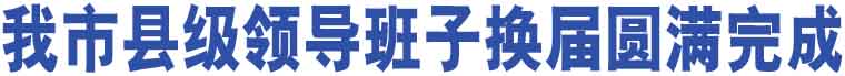 我市縣級(jí)領(lǐng)導(dǎo)班子換屆圓滿完成