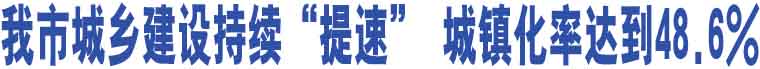 我市城鄉(xiāng)建設(shè)持續(xù)“提速” 城鎮(zhèn)化率達(dá)到48.6%