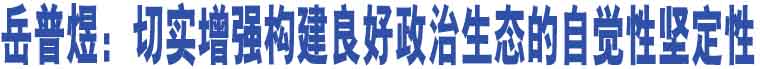 岳普煜：切實(shí)增強(qiáng)構(gòu)建良好政治生態(tài)的自覺(jué)性堅(jiān)定性