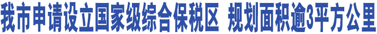 我市申請(qǐng)?jiān)O(shè)立國家級(jí)綜合保稅區(qū) 規(guī)劃面積逾3平方公里