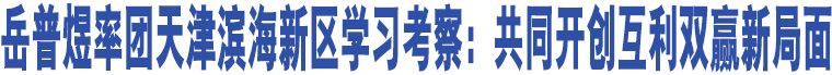 岳普煜率團(tuán)天津?yàn)I海新區(qū)學(xué)習(xí)考察：共同開創(chuàng)互利雙贏新局面