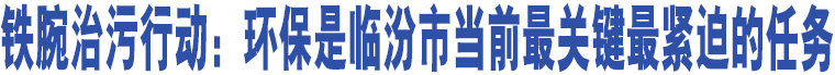 鐵腕治污行動：環(huán)保是臨汾市當(dāng)前最關(guān)鍵最緊迫的任務(wù)