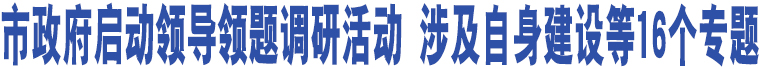 市政府啟動領(lǐng)導領(lǐng)題調(diào)研活動 涉及自身建設(shè)等16個專題