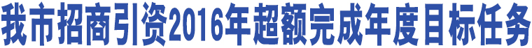 我市招商引資2016年超額完成年度目標(biāo)任務(wù)