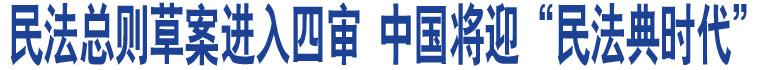 民法總則草案進(jìn)入四審 中國(guó)將迎“民法典時(shí)代”